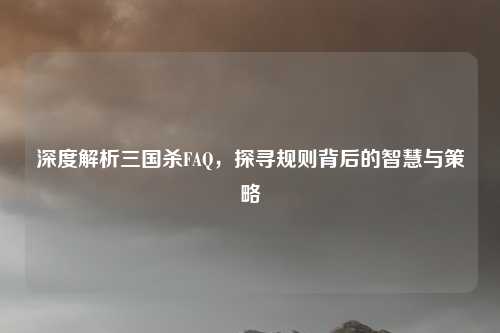 深度解析三国杀FAQ，探寻规则背后的智慧与策略