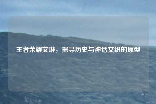 王者荣耀艾琳，探寻历史与神话交织的原型