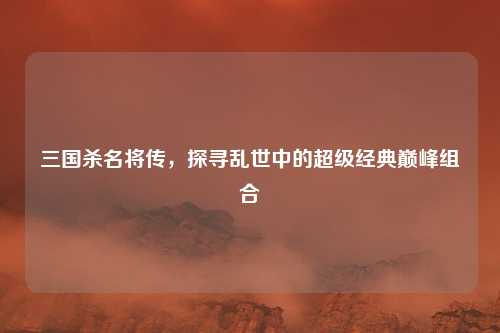 三国杀名将传，探寻乱世中的超级经典巅峰组合