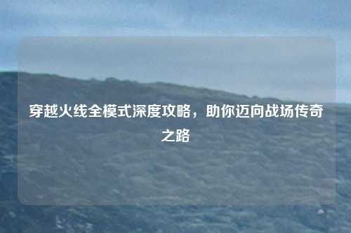 穿越火线全模式深度攻略，助你迈向战场传奇之路