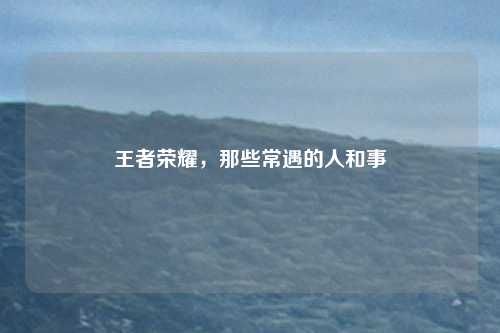 王者荣耀，那些常遇的人和事