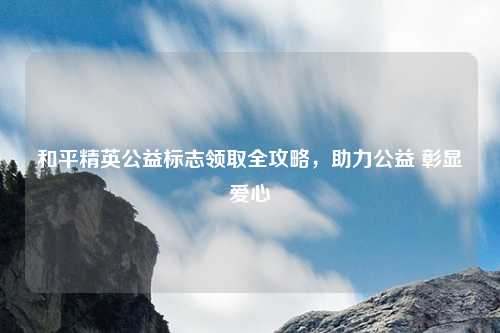 和平精英公益标志领取全攻略，助力公益 彰显爱心