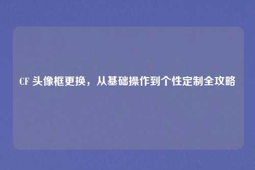CF 头像框更换，从基础操作到个性定制全攻略