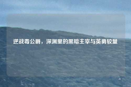 逆战毒公爵，深渊里的黑暗主宰与英勇较量