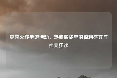 穿越火线手游活动，热血激战里的福利盛宴与社交狂欢