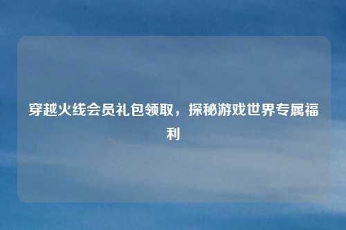 穿越火线会员礼包领取，探秘游戏世界专属福利