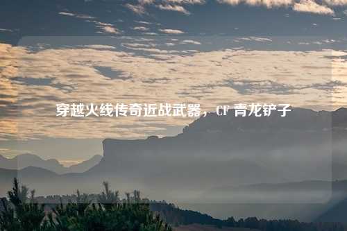 穿越火线传奇近战武器，CF 青龙铲子