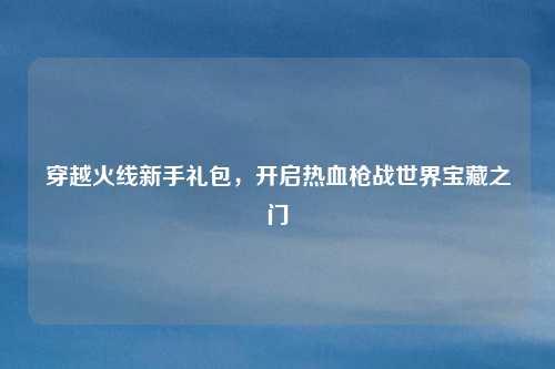穿越火线新手礼包，开启热血枪战世界宝藏之门