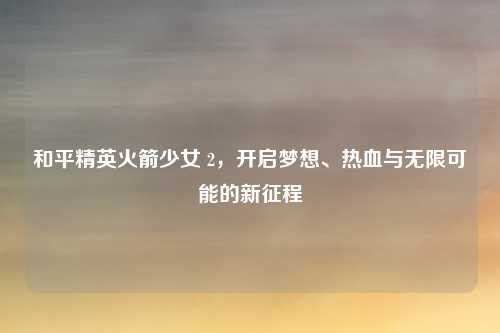 和平精英火箭少女 2，开启梦想、热血与无限可能的新征程
