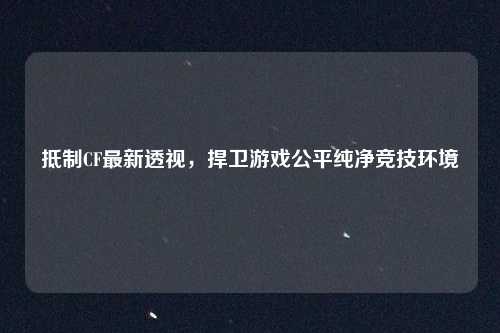 抵制CF最新透视，捍卫游戏公平纯净竞技环境