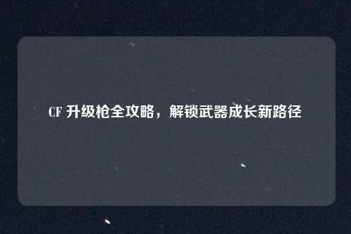 CF 升级枪全攻略，解锁武器成长新路径