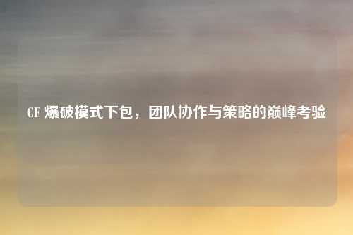 CF 爆破模式下包，团队协作与策略的巅峰考验