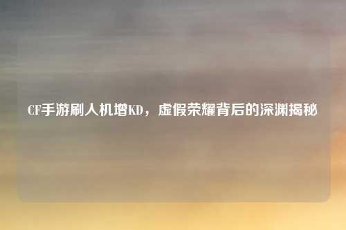 CF手游刷人机增KD，虚假荣耀背后的深渊揭秘