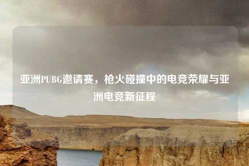 亚洲PUBG邀请赛，枪火碰撞中的电竞荣耀与亚洲电竞新征程
