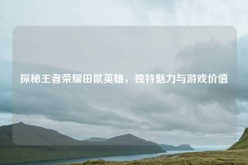 探秘王者荣耀田鼠英雄，独特魅力与游戏价值