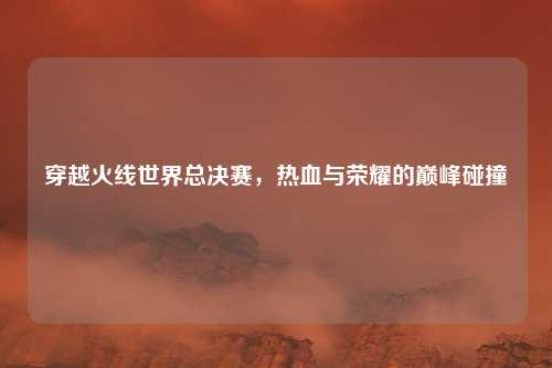 穿越火线世界总决赛,热血与荣耀的巅峰碰撞