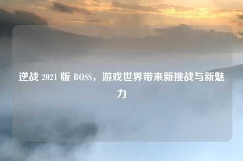 逆战 2021 版 BOSS，游戏世界带来新挑战与新魅力