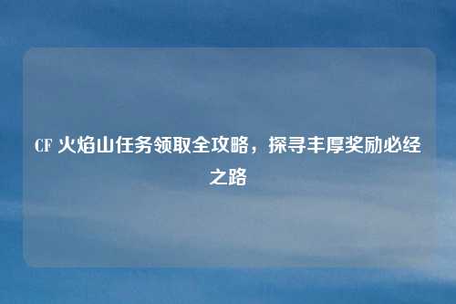 CF 火焰山任务领取全攻略，探寻丰厚奖励必经之路