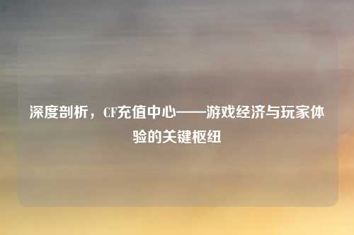 深度剖析，CF充值中心——游戏经济与玩家体验的关键枢纽