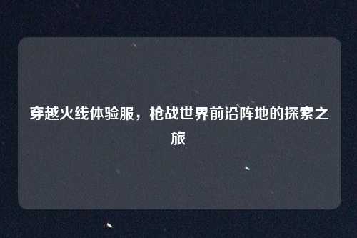 穿越火线体验服，枪战世界前沿阵地的探索之旅