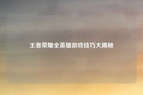 王者荣耀全英雄游戏技巧大揭秘