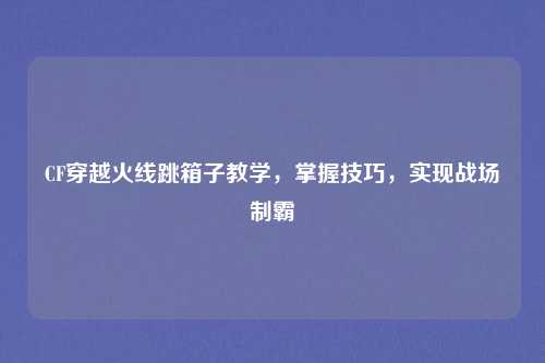 CF穿越火线跳箱子教学,掌握技巧,实现战场制霸