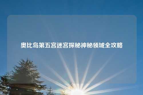 奥比岛第五宫迷宫探秘神秘领域全攻略