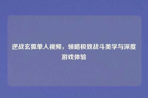 逆战玄狐单人视频，领略极致战斗美学与深度游戏体验