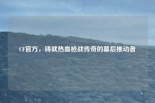 CF官方,铸就热血枪战传奇的幕后推动者
