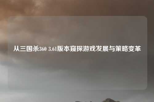 从三国杀360 3.61版本窥探游戏发展与策略变革