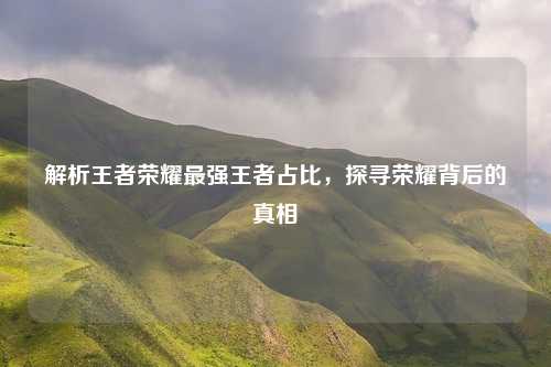 解析王者荣耀最强王者占比，探寻荣耀背后的真相