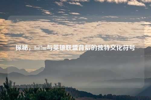 探秘，lol7m与英雄联盟背后的独特文化符号