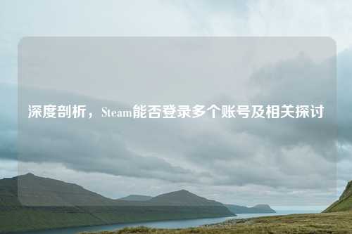 深度剖析，Steam能否登录多个账号及相关探讨