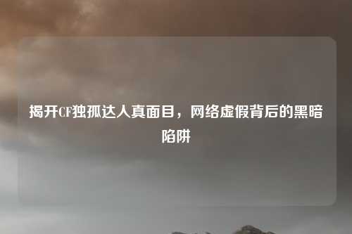 揭开CF独孤达人真面目，网络虚假背后的黑暗陷阱