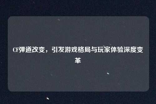 CF弹道改变，引发游戏格局与玩家体验深度变革