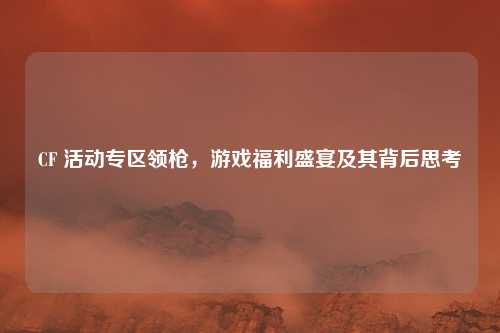 CF 活动专区领枪，游戏福利盛宴及其背后思考