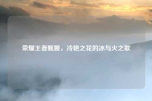 荣耀王者甄姬，冷艳之花的冰与火之歌