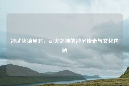 神武火德星君，司火之神的神圣传奇与文化内涵