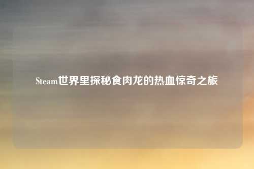 Steam世界里探秘食肉龙的热血惊奇之旅