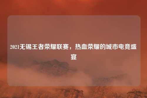 2021无锡王者荣耀联赛，热血荣耀的城市电竞盛宴