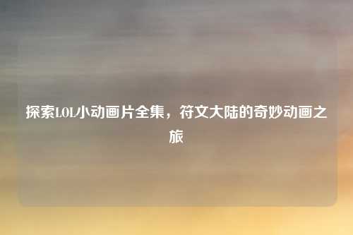 探索LOL小动画片全集，符文大陆的奇妙动画之旅