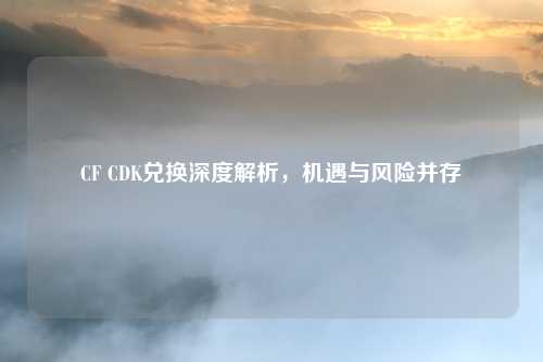 CF CDK兑换深度解析，机遇与风险并存