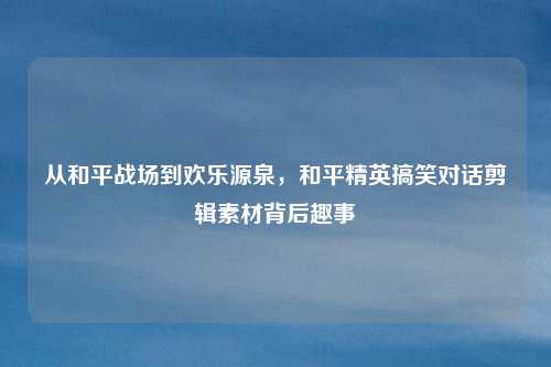 从和平战场到欢乐源泉，和平精英搞笑对话剪辑素材背后趣事