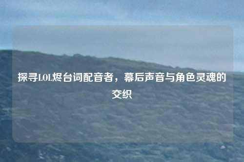 探寻LOL烬台词配音者，幕后声音与角色灵魂的交织