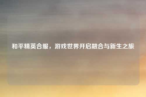 和平精英合服，游戏世界开启融合与新生之旅