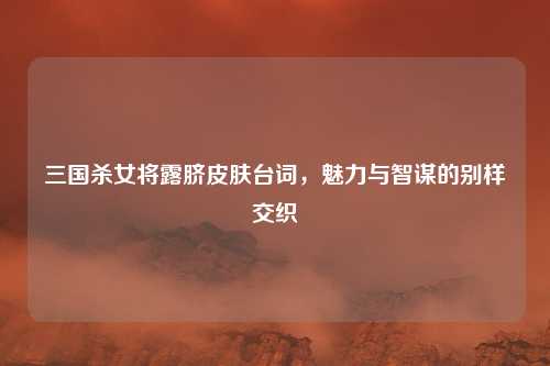 三国杀女将露脐皮肤台词，魅力与智谋的别样交织