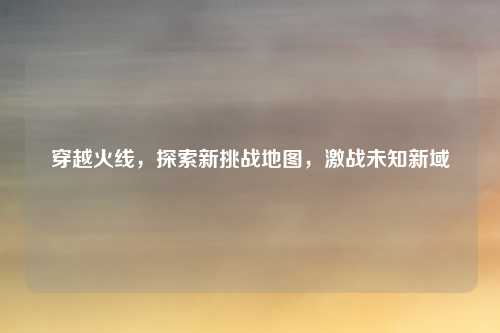 穿越火线，探索新挑战地图，激战未知新域