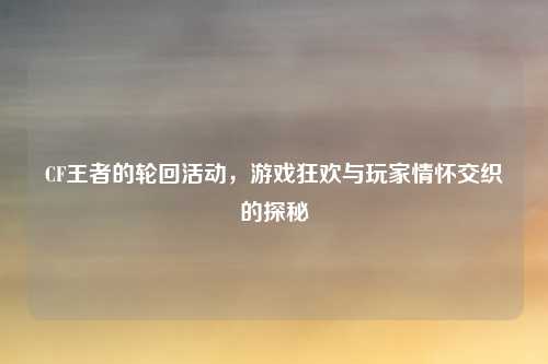 CF王者的轮回活动，游戏狂欢与玩家情怀交织的探秘