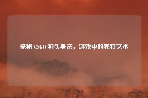 探秘 CSGO 狗头身法，游戏中的独特艺术