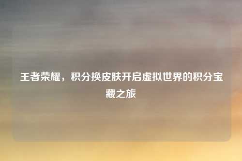 王者荣耀，积分换皮肤开启虚拟世界的积分宝藏之旅